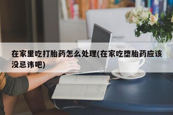 米非司酮私人微信号在家里吃打胎药怎么处理(在家吃堕胎药应该没忌讳吧)