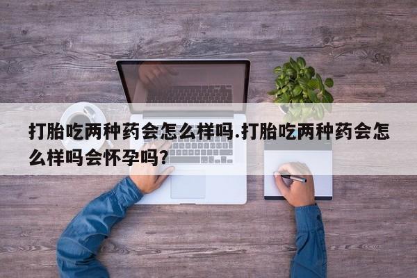 米非司酮私人微信号打胎吃两种药会怎么样吗.打胎吃两种药会怎么样吗会怀孕吗？