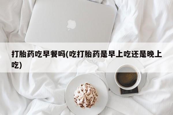米非司酮私人微信号打胎药吃早餐吗(吃打胎药是早上吃还是晚上吃)