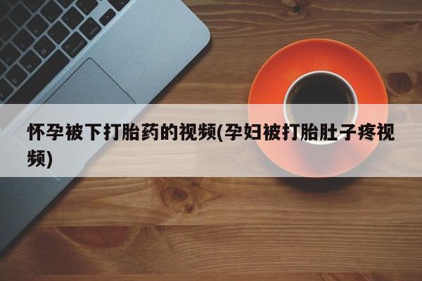 米非司酮私人微信号怀孕被下打胎药的视频(孕妇被打胎肚子疼视频)