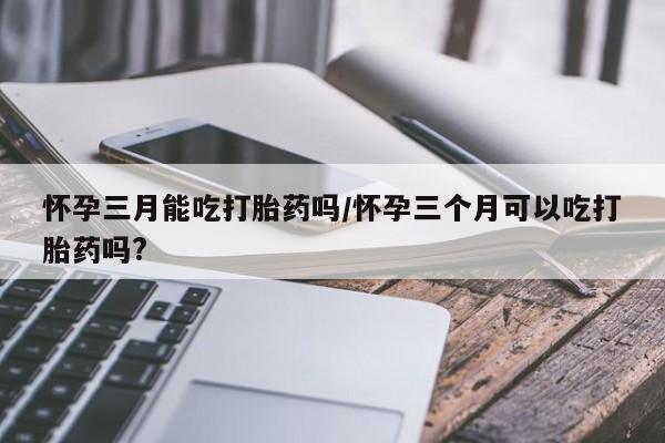 米非司酮私人微信号怀孕三月能吃打胎药吗/怀孕三个月可以吃打胎药吗?