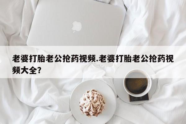 米非司酮私人微信号老婆打胎老公抢药视频.老婆打胎老公抢药视频大全？