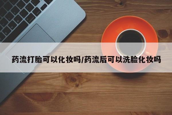 米非司酮私人微信号药流打胎可以化妆吗/药流后可以洗脸化妆吗