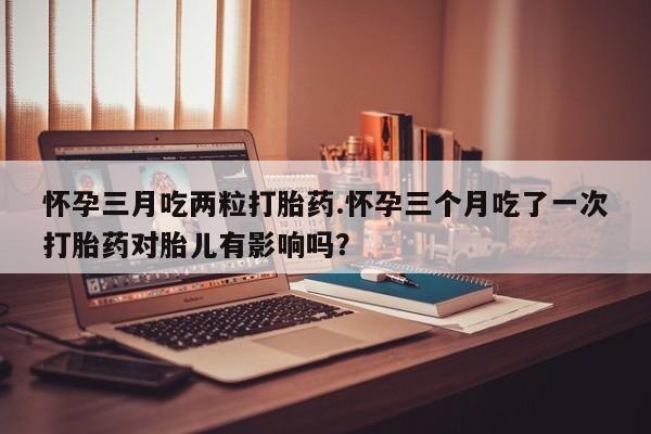 米非司酮私人微信号怀孕三月吃两粒打胎药.怀孕三个月吃了一次打胎药对胎儿有影响吗？