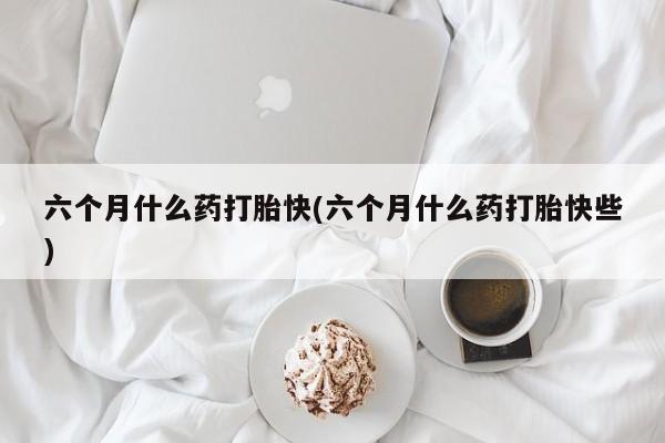 米非司酮私人微信号六个月什么药打胎快(六个月什么药打胎快些)