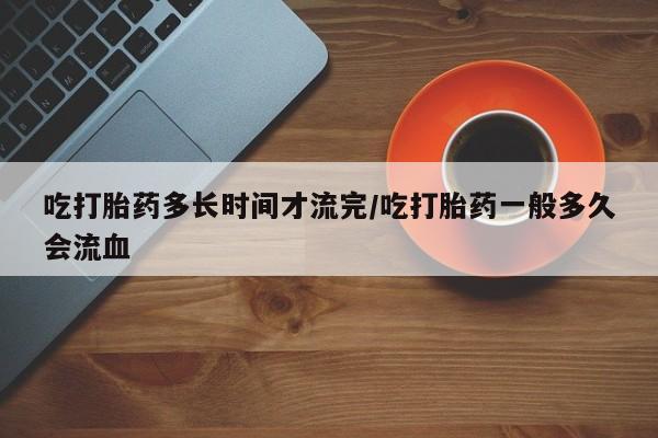 米非司酮私人微信号吃打胎药多长时间才流完/吃打胎药一般多久会流血