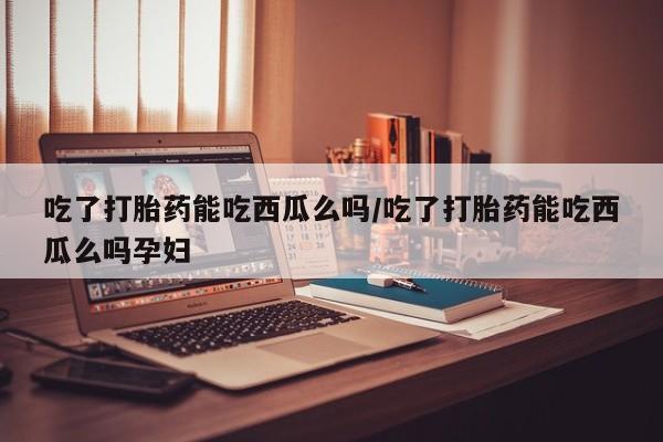 米非司酮私人微信号吃了打胎药能吃西瓜么吗/吃了打胎药能吃西瓜么吗孕妇