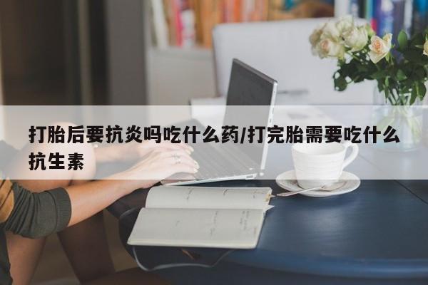 米非司酮私人微信号打胎后要抗炎吗吃什么药/打完胎需要吃什么抗生素