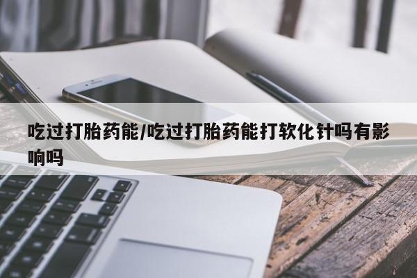 米非司酮私人微信号吃过打胎药能/吃过打胎药能打软化针吗有影响吗