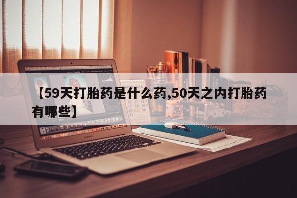 米非司酮私人微信号【59天打胎药是什么药,50天之内打胎药有哪些】
