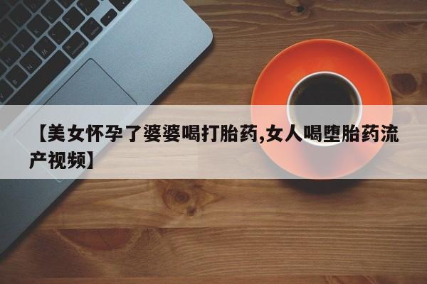米非司酮私人微信号【美女怀孕了婆婆喝打胎药,女人喝堕胎药流产视频】
