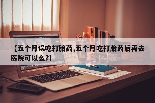 米非司酮私人微信号【五个月误吃打胎药,五个月吃打胎药后再去医院可以么?】