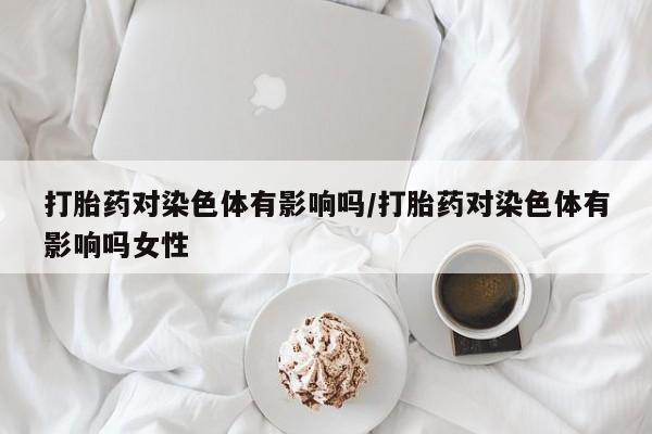 米非司酮私人微信号打胎药对染色体有影响吗/打胎药对染色体有影响吗女性