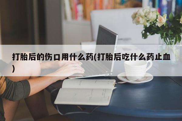 米非司酮私人微信号打胎后的伤口用什么药(打胎后吃什么药止血)