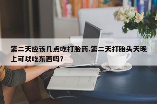 米非司酮私人微信号第二天应该几点吃打胎药.第二天打胎头天晚上可以吃东西吗？