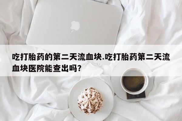 米非司酮私人微信号吃打胎药的第二天流血块.吃打胎药第二天流血块医院能查出吗？