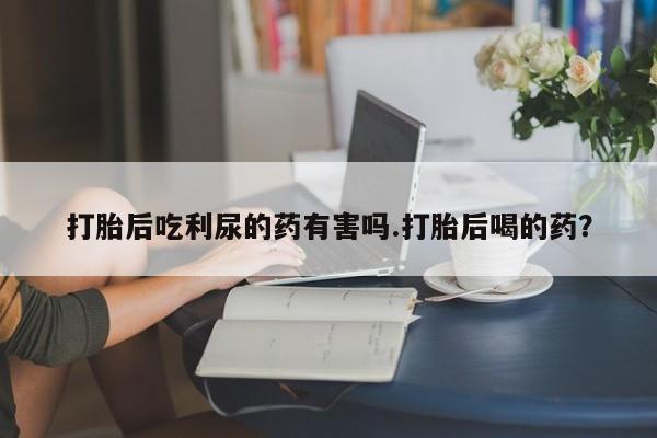米非司酮私人微信号打胎后吃利尿的药有害吗.打胎后喝的药？