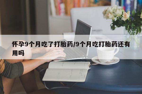 米非司酮私人微信号怀孕9个月吃了打胎药/9个月吃打胎药还有用吗