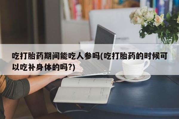 米非司酮私人微信号吃打胎药期间能吃人参吗(吃打胎药的时候可以吃补身体的吗?)