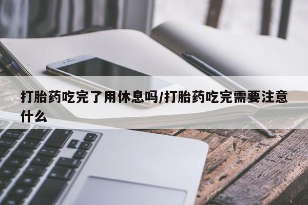 米非司酮私人微信号打胎药吃完了用休息吗/打胎药吃完需要注意什么