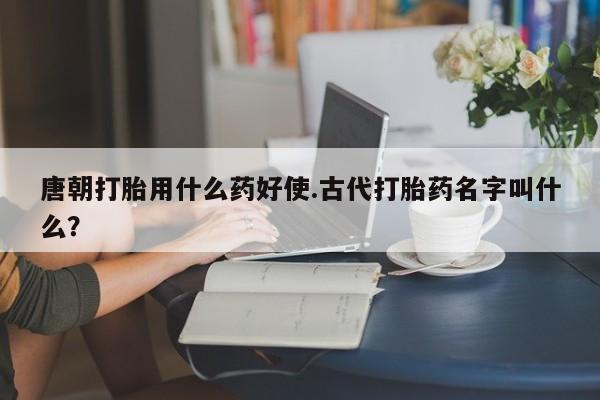 米非司酮私人微信号唐朝打胎用什么药好使.古代打胎药名字叫什么?
