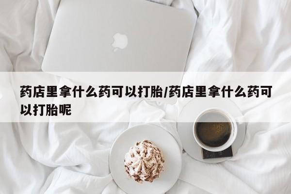 米非司酮私人微信号药店里拿什么药可以打胎/药店里拿什么药可以打胎呢