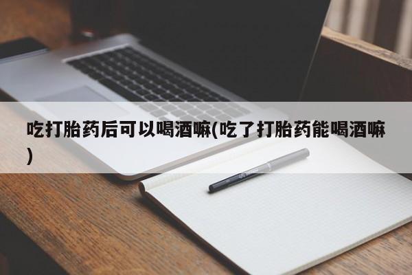 米非司酮私人微信号吃打胎药后可以喝酒嘛(吃了打胎药能喝酒嘛)