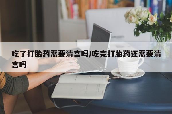 米非司酮私人微信号吃了打胎药需要清宫吗/吃完打胎药还需要清宫吗
