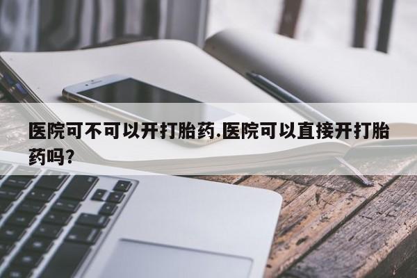 米非司酮私人微信号医院可不可以开打胎药.医院可以直接开打胎药吗?