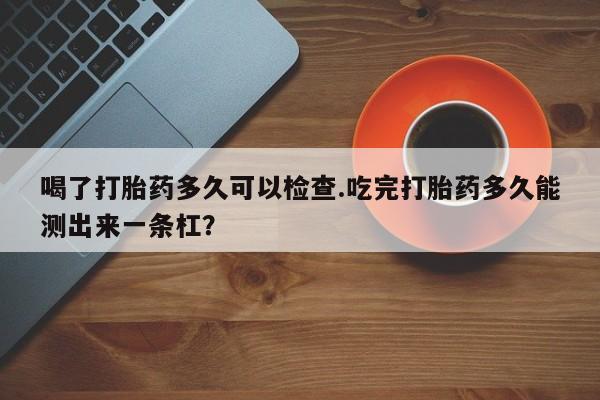 米非司酮私人微信号喝了打胎药多久可以检查.吃完打胎药多久能测出来一条杠?