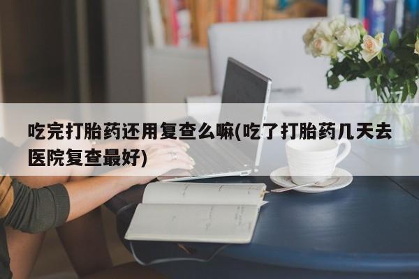 米非司酮私人微信号吃完打胎药还用复查么嘛(吃了打胎药几天去医院复查最好)