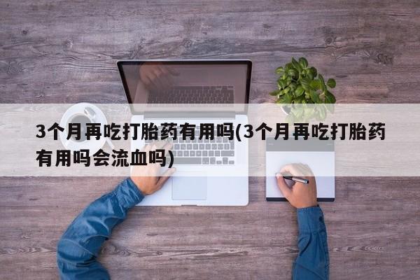 米非司酮私人微信号3个月再吃打胎药有用吗(3个月再吃打胎药有用吗会流血吗)