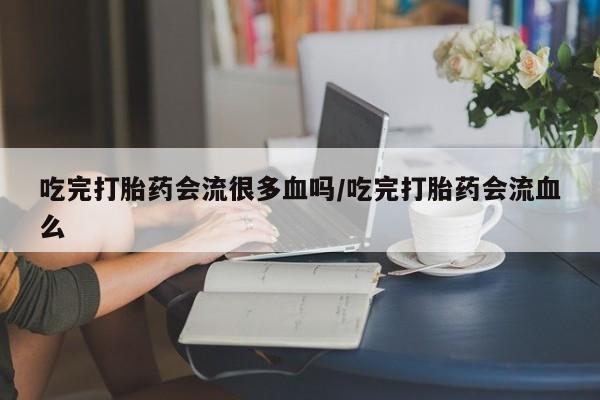 米非司酮私人微信号吃完打胎药会流很多血吗/吃完打胎药会流血么