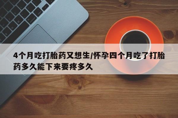米非司酮私人微信号4个月吃打胎药又想生/怀孕四个月吃了打胎药多久能下来要疼多久