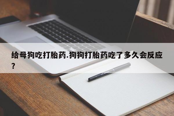 米非司酮私人微信号给母狗吃打胎药.狗狗打胎药吃了多久会反应?
