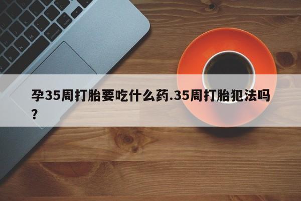 米非司酮私人微信号孕35周打胎要吃什么药.35周打胎犯法吗？